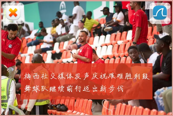 梅西社交媒体发声庆祝艰难胜利鼓舞球队继续前行迈出新步伐
