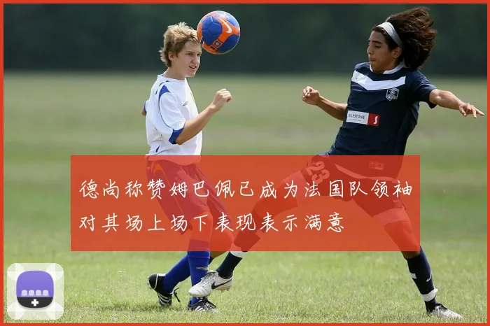 德尚称赞姆巴佩已成为法国队领袖对其场上场下表现表示满意