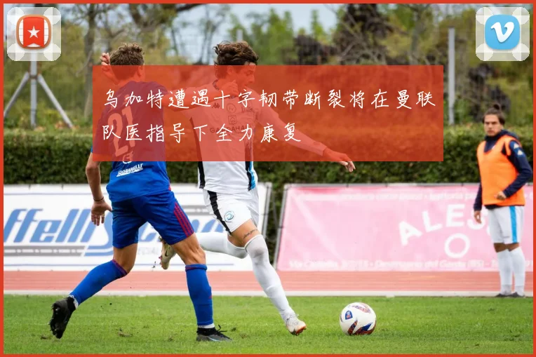 乌加特遭遇十字韧带断裂将在曼联队医指导下全力康复