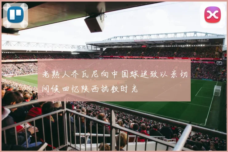 老熟人乔瓦尼向中国球迷致以亲切问候回忆陕西执教时光