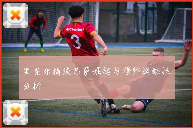 里克尔梅谈巴萨崛起与穆帅适配性分析