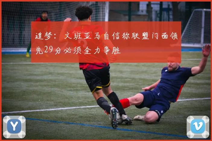 追梦：文班亚马自信称联盟门面领先29分必须全力争胜