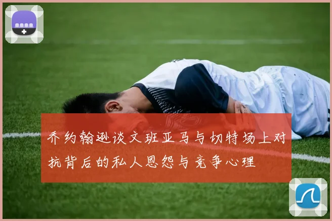 乔约翰逊谈文班亚马与切特场上对抗背后的私人恩怨与竞争心理
