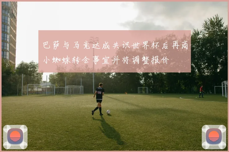 巴萨与马竞达成共识世界杯后再商小蜘蛛转会事宜并将调整报价