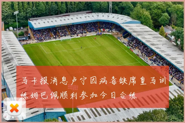 马卡报消息卢宁因病毒缺席皇马训练姆巴佩顺利参加今日合练