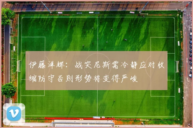 伊藤洋辉：战突尼斯需冷静应对收缩防守否则形势将变得严峻