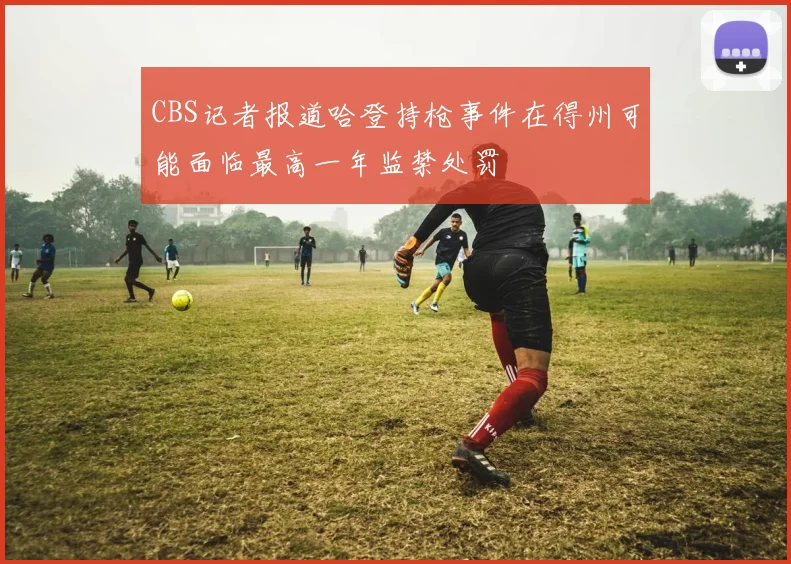 CBS记者报道哈登持枪事件在得州可能面临最高一年监禁处罚