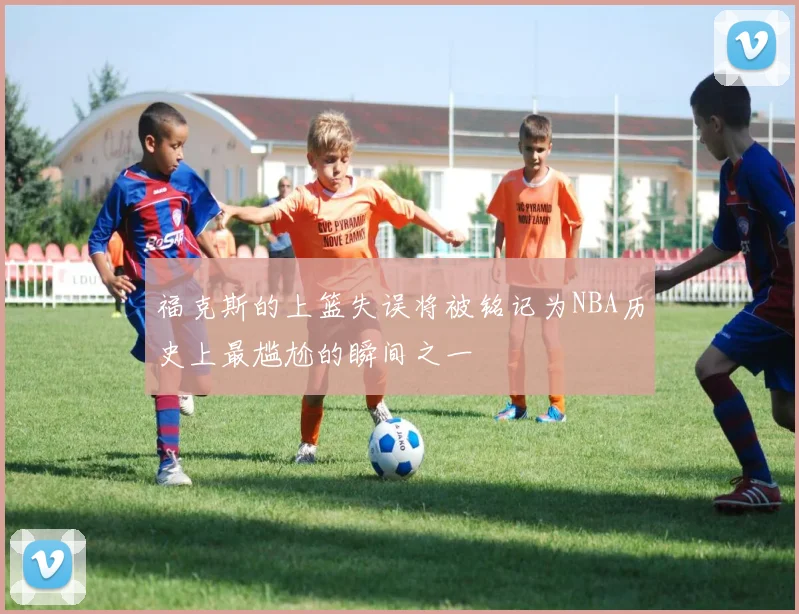福克斯的上篮失误将被铭记为NBA历史上最尴尬的瞬间之一