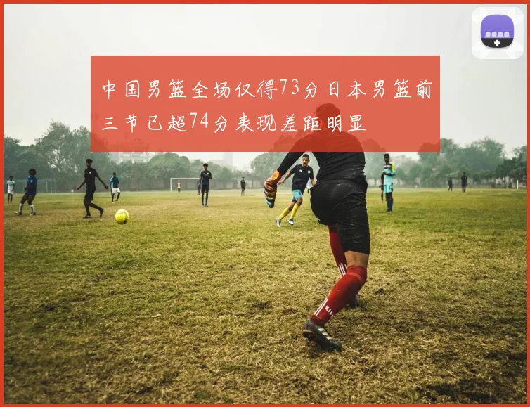 中国男篮全场仅得73分日本男篮前三节已超74分表现差距明显