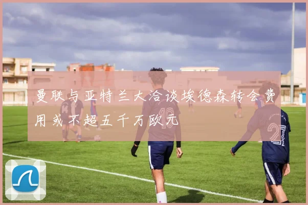 曼联与亚特兰大洽谈埃德森转会费用或不超五千万欧元