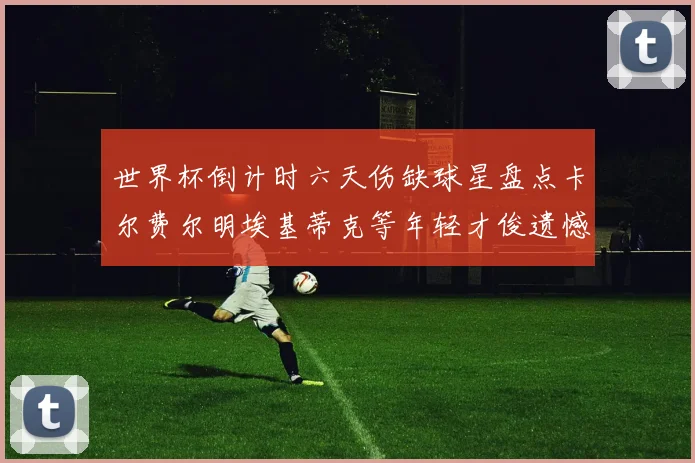 世界杯倒计时六天伤缺球星盘点卡尔费尔明埃基蒂克等年轻才俊遗憾缺席