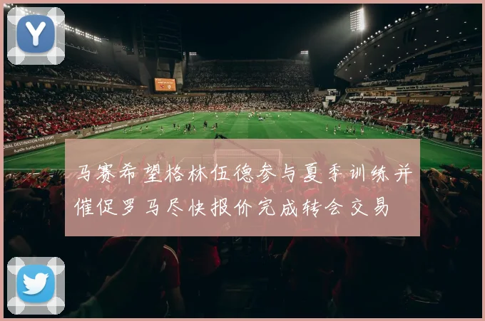 马赛希望格林伍德参与夏季训练并催促罗马尽快报价完成转会交易