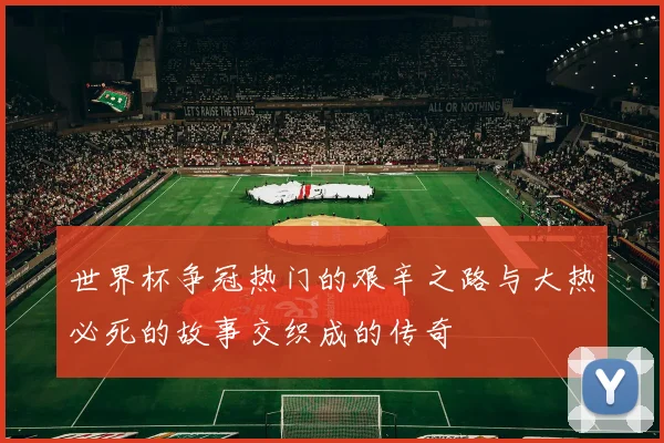 世界杯争冠热门的艰辛之路与大热必死的故事交织成的传奇