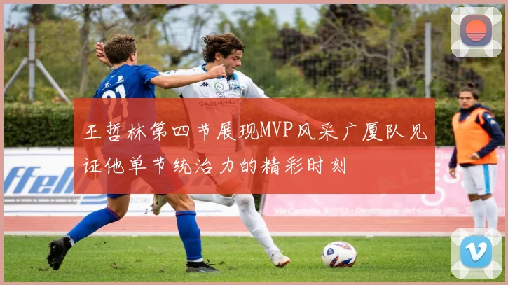 王哲林第四节展现MVP风采广厦队见证他单节统治力的精彩时刻