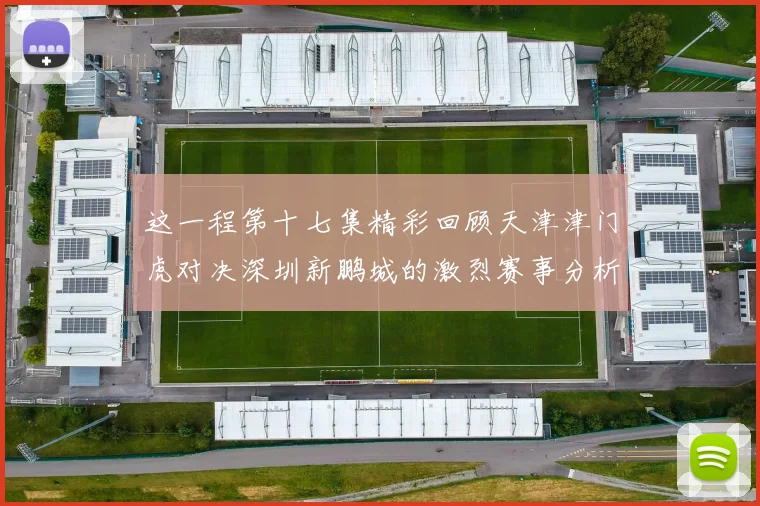 这一程第十七集精彩回顾天津津门虎对决深圳新鹏城的激烈赛事分析与亮点解读