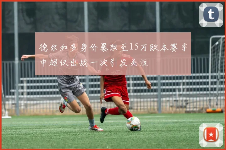 德尔加多身价暴跌至15万欧本赛季中超仅出战一次引发关注