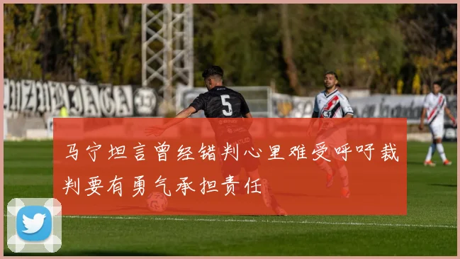 马宁坦言曾经错判心里难受呼吁裁判要有勇气承担责任